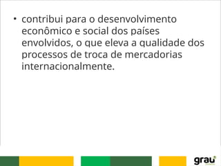 • contribui para o desenvolvimento
econômico e social dos países
envolvidos, o que eleva a qualidade dos
processos de troca de mercadorias
internacionalmente.
 