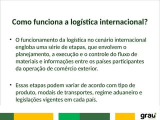 Como funciona a logística internacional?
• O funcionamento da logística no cenário internacional
engloba uma série de etapas, que envolvem o
planejamento, a execução e o controle do fluxo de
materiais e informações entre os países participantes
da operação de comércio exterior.
• Essas etapas podem variar de acordo com tipo de
produto, modais de transportes, regime aduaneiro e
legislações vigentes em cada país.
 