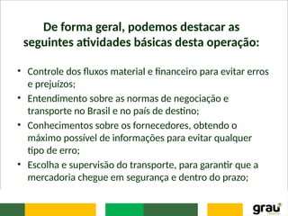 De forma geral, podemos destacar as
seguintes atividades básicas desta operação:
• Controle dos fluxos material e financeiro para evitar erros
e prejuízos;
• Entendimento sobre as normas de negociação e
transporte no Brasil e no país de destino;
• Conhecimentos sobre os fornecedores, obtendo o
máximo possível de informações para evitar qualquer
tipo de erro;
• Escolha e supervisão do transporte, para garantir que a
mercadoria chegue em segurança e dentro do prazo;
 