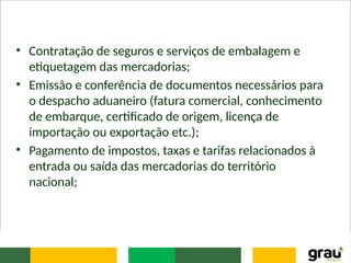 • Contratação de seguros e serviços de embalagem e
etiquetagem das mercadorias;
• Emissão e conferência de documentos necessários para
o despacho aduaneiro (fatura comercial, conhecimento
de embarque, certificado de origem, licença de
importação ou exportação etc.);
• Pagamento de impostos, taxas e tarifas relacionados à
entrada ou saída das mercadorias do território
nacional;
 