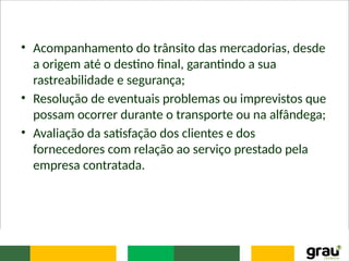 • Acompanhamento do trânsito das mercadorias, desde
a origem até o destino final, garantindo a sua
rastreabilidade e segurança;
• Resolução de eventuais problemas ou imprevistos que
possam ocorrer durante o transporte ou na alfândega;
• Avaliação da satisfação dos clientes e dos
fornecedores com relação ao serviço prestado pela
empresa contratada.
 