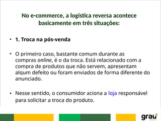 No e-commerce, a logística reversa acontece
basicamente em três situações:
• 1. Troca na pós-venda
• O primeiro caso, bastante comum durante as
compras online, é o da troca. Está relacionado com a
compra de produtos que não servem, apresentam
algum defeito ou foram enviados de forma diferente do
anunciado.
• Nesse sentido, o consumidor aciona a loja responsável
para solicitar a troca do produto.
 