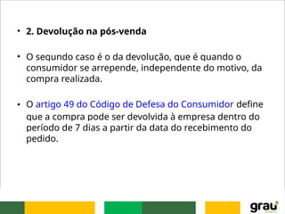 • 2. Devolução na pós-venda
• O segundo caso é o da devolução, que é quando o
consumidor se arrepende, independente do motivo, da
compra realizada.
• O artigo 49 do Código de Defesa do Consumidor define
que a compra pode ser devolvida à empresa dentro do
período de 7 dias a partir da data do recebimento do
pedido.
 