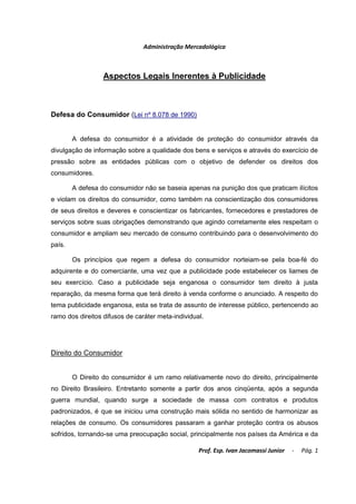 Administração Mercadológica



                  Aspectos Legais Inerentes à Publicidade



Defesa do Consumidor (Lei nº 8.078 de 1990)


        A defesa do consumidor é a atividade de proteção do consumidor através da
divulgação de informação sobre a qualidade dos bens e serviços e através do exercício de
pressão sobre as entidades públicas com o objetivo de defender os direitos dos
consumidores.

        A defesa do consumidor não se baseia apenas na punição dos que praticam ilícitos
e violam os direitos do consumidor, como também na conscientização dos consumidores
de seus direitos e deveres e conscientizar os fabricantes, fornecedores e prestadores de
serviços sobre suas obrigações demonstrando que agindo corretamente eles respeitam o
consumidor e ampliam seu mercado de consumo contribuindo para o desenvolvimento do
país.

        Os princípios que regem a defesa do consumidor norteiam-se pela boa-fé do
adquirente e do comerciante, uma vez que a publicidade pode estabelecer os liames de
seu exercício. Caso a publicidade seja enganosa o consumidor tem direito à justa
reparação, da mesma forma que terá direito à venda conforme o anunciado. A respeito do
tema publicidade enganosa, esta se trata de assunto de interesse público, pertencendo ao
ramo dos direitos difusos de caráter meta-individual.




Direito do Consumidor


        O Direito do consumidor é um ramo relativamente novo do direito, principalmente
no Direito Brasileiro. Entretanto somente a partir dos anos cinqüenta, após a segunda
guerra mundial, quando surge a sociedade de massa com contratos e produtos
padronizados, é que se iniciou uma construção mais sólida no sentido de harmonizar as
relações de consumo. Os consumidores passaram a ganhar proteção contra os abusos
sofridos, tornando-se uma preocupação social, principalmente nos países da América e da

                                                   Prof. Esp. Ivan Jacomassi Junior   -   Pág. 1
 