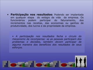Participação nos resultados :   Podendo ser implantada em qualquer etapa  do estágio da vida  da empresa. Os funcionários podem participar do faturamento, dos incrementos nas receitas, das economias ou ganhos de produtividade, dos lucros e da propriedade da empresa.  A participação nos resultados fecha o círculo do mecanismo da recompensa: se as pessoas participam dos problemas e decisões, também devem participar de alguma maneira dos benefícios dos resultados de seus esforços.  