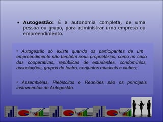 Autogestão:  É a autonomia completa, de uma pessoa ou grupo, para administrar uma empresa ou empreendimento. Autogestão só existe quando os participantes de um  empreendimento são também seus proprietários, como no caso das cooperativas, repúblicas de estudantes, condomínios, associações, grupos de teatro, conjuntos musicais e clubes; Assembléias, Plebiscitos e Reuniões são os principais instrumentos de Autogestão. 