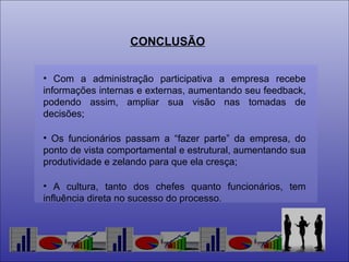 CONCLUSÃO Com a administração participativa a empresa recebe informações internas e externas, aumentando seu feedback, podendo assim, ampliar sua visão nas tomadas de decisões;  Os funcionários passam a “fazer parte” da empresa, do ponto de vista comportamental e estrutural, aumentando sua produtividade e zelando para que ela cresça; A cultura, tanto dos chefes quanto funcionários, tem influência direta no sucesso do processo. 