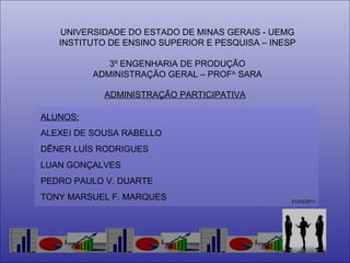 UNIVERSIDADE DO ESTADO DE MINAS GERAIS - UEMG INSTITUTO DE ENSINO SUPERIOR E PESQUISA – INESP 3º ENGENHARIA DE PRODUÇÃO ADMINISTRAÇÃO GERAL – PROF A.  SARA ALUNOS: ALEXEI DE SOUSA RABELLO DÊNER LUÍS RODRIGUES LUAN GONÇALVES  PEDRO PAULO V. DUARTE TONY MARSUEL F. MARQUES ADMINISTRAÇÃO PARTICIPATIVA 31/03/2011 