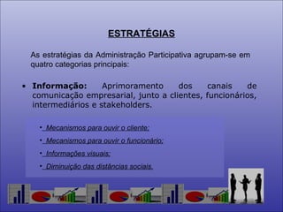 ESTRATÉGIAS As estratégias da Administração Participativa agrupam-se em quatro categorias principais: Informação:  Aprimoramento dos canais de comunicação empresarial, junto a clientes, funcionários, intermediários e stakeholders. Mecanismos para ouvir o cliente; Mecanismos para ouvir o funcionário; Informações visuais; Diminuição das distâncias sociais. 