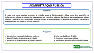 ADMINISTRAÇÃO PÚBLICA
Objetivo:
O curso tem como objetivo promover a reflexão sobre a Administração Pública como área específica do
conhecimento voltada ao estudo das organizações que compõem o Estado. Partindo-se de uma discussão sobre o
papel do Estado e de sua constituição, busca-se debater as especificidades da Administração Pública, as teorias já
desenvolvidas e sua aplicação no caso brasileiro.
Programa:
1. Constituição e evolução do Estado moderno 4. Reformas da década de 1990
2. Especificidades da Administração Pública 5. Teorias da governança pública
3. Constituição da Administração Pública brasileira 6. Desafios da Administração Pública brasileira
 