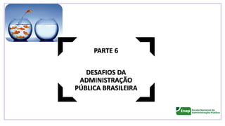 PARTE 6
DESAFIOS DA
ADMINISTRAÇÃO
PÚBLICA BRASILEIRA
 