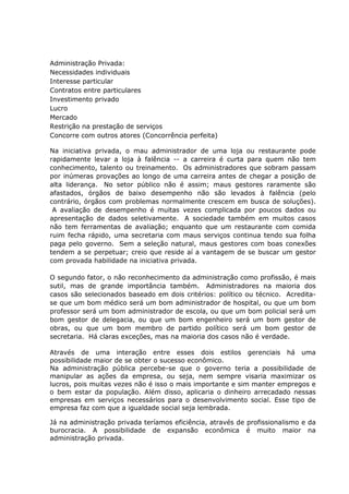 Administração Privada:
Necessidades individuais
Interesse particular
Contratos entre particulares
Investimento privado
Lucro
Mercado
Restrição na prestação de serviços
Concorre com outros atores (Concorrência perfeita)
Na iniciativa privada, o mau administrador de uma loja ou restaurante pode
rapidamente levar a loja à falência -- a carreira é curta para quem não tem
conhecimento, talento ou treinamento. Os administradores que sobram passam
por inúmeras provações ao longo de uma carreira antes de chegar a posição de
alta liderança. No setor público não é assim; maus gestores raramente são
afastados, órgãos de baixo desempenho não são levados à falência (pelo
contrário, órgãos com problemas normalmente crescem em busca de soluções).
A avaliação de desempenho é muitas vezes complicada por poucos dados ou
apresentação de dados seletivamente. A sociedade também em muitos casos
não tem ferramentas de avaliação; enquanto que um restaurante com comida
ruim fecha rápido, uma secretaria com maus serviços continua tendo sua folha
paga pelo governo. Sem a seleção natural, maus gestores com boas conexões
tendem a se perpetuar; creio que reside aí a vantagem de se buscar um gestor
com provada habilidade na iniciativa privada.
O segundo fator, o não reconhecimento da administração como profissão, é mais
sutil, mas de grande importância também. Administradores na maioria dos
casos são selecionados baseado em dois critérios: político ou técnico. Acreditase que um bom médico será um bom administrador de hospital, ou que um bom
professor será um bom administrador de escola, ou que um bom policial será um
bom gestor de delegacia, ou que um bom engenheiro será um bom gestor de
obras, ou que um bom membro de partido político será um bom gestor de
secretaria. Há claras exceções, mas na maioria dos casos não é verdade.
Através de uma interação entre esses dois estilos gerenciais há uma
possibilidade maior de se obter o sucesso econômico.
Na administração pública percebe-se que o governo teria a possibilidade de
manipular as ações da empresa, ou seja, nem sempre visaria maximizar os
lucros, pois muitas vezes não é isso o mais importante e sim manter empregos e
o bem estar da população. Além disso, aplicaria o dinheiro arrecadado nessas
empresas em serviços necessários para o desenvolvimento social. Esse tipo de
empresa faz com que a igualdade social seja lembrada.
Já na administração privada teríamos eficiência, através de profissionalismo e da
burocracia. A possibilidade de expansão econômica é muito maior na
administração privada.

 