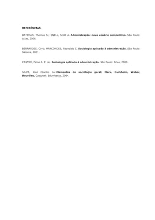 REFERÊNCIAS
BATEMAN, Thomas S.; SNELL, Scott A. Administração: novo cenário competitivo. São Paulo:
Atlas, 2006.

BERNARDES, Cyro; MARCONDES, Reynaldo C. Sociologia aplicada à administração. São Paulo:
Saraiva, 2001.

CASTRO, Celso A. P. de. Sociologia aplicada à administração. São Paulo: Atlas, 2008.

SILVA, José Otacílio da. Elementos
Bourdieu. Cascavel: Edunioeste, 2004.

de

sociologia

geral:

Marx,

Durkheim,

Weber,

 