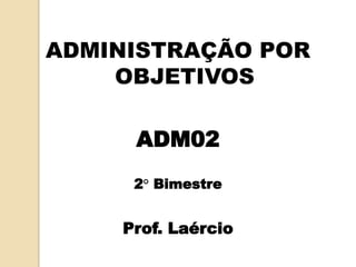 ADMINISTRAÇÃO POR
OBJETIVOS
ADM02
2° Bimestre
Prof. Laércio
 
