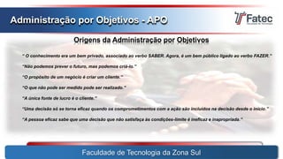 Faculdade de Tecnologia da Zona Sul
Administração por Objetivos - APO
Origens da Administração por Objetivos
“ O conhecimento era um bem privado, associado ao verbo SABER. Agora, é um bem público ligado ao verbo FAZER.”
“Não podemos prever o futuro, mas podemos criá-lo.”
“O propósito de um negócio é criar um cliente.”
“O que não pode ser medido pode ser realizado.”
“A única fonte de lucro é o cliente.”
“Uma decisão só se torna eficaz quando os comprometimentos com a ação são incluídos na decisão desde o início.”
“A pessoa eficaz sabe que uma decisão que não satisfaça às condições-limite é ineficaz e inapropriada.”
 