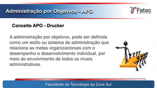 Faculdade de Tecnologia da Zona Sul
Administração por Objetivos - APO
Conceito APO - Drucker
A administração por objetivos, pode ser definida
como um estilo ou sistema de administração que
relaciona as metas organizacionais com o
desempenho e desenvolvimento individual, por
meio do envolvimento de todos os níveis
administrativos.
 
