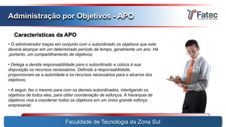 Faculdade de Tecnologia da Zona Sul
Administração por Objetivos - APO
Características da APO
• O administrador traças em conjunto com o subordinado os objetivos que este
deverá alcançar em um determinado período de tempo, geralmente um ano. Há
,portanto, um compartilhamento de objetivos;
• Delega a devida responsabilidade para o subordinado e coloca à sua
disposição os recursos necessários. Definida a responsabilidade,
proporcionam-se a autoridade e os recursos necessários para o alcance dos
objetivos;
• A seguir, faz o mesmo para com os demais subordinados, interligando os
objetivos de todos eles, para obter coordenação de esforços. A hierarquia de
objetivos visa a coordenar todos os objetivos em um único grande esforço
empresarial;
 