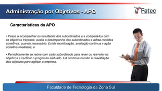 Faculdade de Tecnologia da Zona Sul
Administração por Objetivos - APO
Características da APO
• Passa a acompanhar os resultados dos subordinados e a compará-los com
os objetivos traçados: avalia o desempenho dos subordinados e adota medidas
corretivas, quando necessário. Existe monitoração, avaliação contínua e ação
corretiva imediatas; e
• Periodicamente se reúne com cada subordinado para rever ou reavaliar os
objetivos e verificar o progresso efetuado. Há contínua revisão e reavaliação
dos objetivos para agilizar a empresa.
 