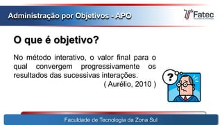 O que é objetivo?
Faculdade de Tecnologia da Zona Sul
Administração por Objetivos - APO
No método interativo, o valor final para o
qual convergem progressivamente os
resultados das sucessivas interações.
( Aurélio, 2010 )
 