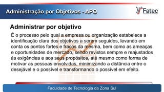 Administrar por objetivo
Faculdade de Tecnologia da Zona Sul
Administração por Objetivos - APO
É o processo pelo qual a empresa ou organização estabelece a
identificação clara dos objetivos a serem seguidos, levando em
conta os pontos fortes e fracos da mesma, bem como as ameaças
e oportunidades de mercado, sendo revistos sempre e reajustados
às exigências e aos seus propósitos, até mesmo como forma de
motivar as pessoas envolvidas, minimizando a distância entre o
desejável e o possível e transformando o possível em efeito.
 