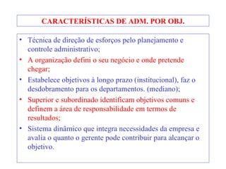 CARACTERÍSTICAS DE ADM. POR OBJ. Técnica de direção de esforços pelo planejamento e controle administrativo; A organização defini o seu negócio e onde pretende chegar; Estabelece objetivos à longo prazo (institucional), faz o desdobramento para os departamentos. (mediano); Superior e subordinado identificam objetivos comuns e definem a área de responsabilidade em termos de resultados; Sistema dinâmico que integra necessidades da empresa e avalia o quanto o gerente pode contribuir para alcançar o objetivo. 