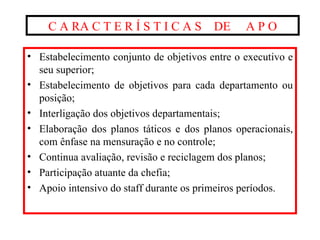 C A RA C T E R Í S T I C A S  DE  A P O Estabelecimento conjunto de objetivos entre o executivo e seu superior; Estabelecimento de objetivos para cada departamento ou posição; Interligação dos objetivos departamentais; Elaboração dos planos táticos e dos planos operacionais, com ênfase na mensuração e no controle; Continua avaliação, revisão e reciclagem dos planos; Participação atuante da chefia; Apoio intensivo do staff durante os primeiros períodos. 
