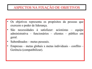 ASPECTOS NA FIXAÇÃO DE OBJETIVOS Os objetivos representa os propósitos da pessoas que exercem o poder de liderança. São necessidades à satisfazer: acionistas – equipe administrativa – funcionários – clientes – público em geral. Subordinados – metas pessoais. Empresas – metas globais x metas individuais – conflito – Gerência (compatibilizar). 