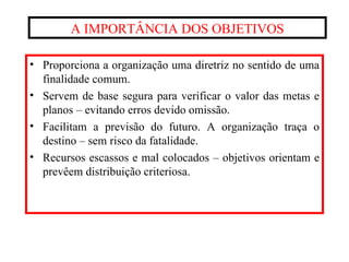 A IMPORTÂNCIA DOS OBJETIVOS Proporciona a organização uma diretriz no sentido de uma finalidade comum. Servem de base segura para verificar o valor das metas e planos – evitando erros devido omissão. Facilitam a previsão do futuro. A organização traça o destino – sem risco da fatalidade. Recursos escassos e mal colocados – objetivos orientam e prevêem distribuição criteriosa. 