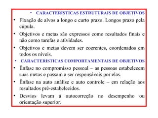 CARACTERISTICAS ESTRUTURAIS DE OBJETIVOS Fixação de alvos a longo e curto prazo. Longos prazo pela cúpula. Objetivos e metas são expressos como resultados finais e não como tarefas e atividades. Objetivos e metas devem ser coerentes, coordenados em todos os níveis. CARACTERISTICAS COMPORTAMENTAIS DE OBJETIVOS Ênfase no compromisso pessoal – as pessoas estabelecem suas metas e passam a ser responsáveis por elas. Ênfase na auto análise e auto controle – em relação aos resultados pré-estabelecidos. Desvios levam à autocorreção no desempenho ou orientação superior. 