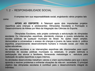 Olimpíadas Escolares, este projeto contempla a estruturação de olimpíadas
escolares Ou intervenções esportivas, atendendo crianças e jovens estudantes de
escolas públicas de qualquer município do Brasil. As ações visam ampliar,
democratizar e universalizar o acesso de crianças e jovens de baixa renda à prática
esportiva, proporcionando desenvolvimento humano e inclusão social, por meio de
ações educativas.
As olimpíadas escolares e as intervenções esportivas são direcionadas para suprir
demandas de escolas públicas municipais ou estaduais. O projeto estimula a
participação dos alunos e familiares, fornecendo metodologia e estrutura para
realização de ações esportivas e jogos internos.
As atividades desenvolvidas trabalham valores e criam oportunidades para que o aluno
aprenda a resolver problemas e enfrentar situações da vida em sociedade. O principal
objetivo das olimpíadas escolares é contribuir para o desenvolvimento integral do
indivíduo.
1. 2 - RESPONSABILIDADE SOCIAL
A empresa tem sua responsabilidade social, englobando vários projetos tais
como:
APOIO AO ESPORTE: A Telemont apoia dois importantes projetos
esportivos para crianças e adolescentes: Olimpíadas Escolares e Formação e
Desenvolvimento de Atletas por Meio da Integração das Ciências do Esporte.
 