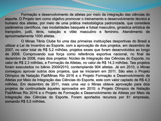 Formação e desenvolvimento de atletas por meio da integração das ciências do
esporte. O Projeto tem como objetivo promover o treinamento e desenvolvimento técnico e
humano dos atletas, por meio de uma prática metodológica padronizada, que considera
parâmetros científicos, nas modalidades basquete e futsal masculino, ginástica artística de
trampolim, judô, tênis, natação e vôlei masculino e feminino. Atendimento de
aproximadamente 1000 atletas.
O Minas Tênis Clube foi uma das primeiras instituições desportivas do Brasil a
utilizar a Lei de Incentivo ao Esporte, com a aprovação de dois projetos, em dezembro de
2007, no valor total de R$ 5,2 milhões, projetos esses que foram desenvolvidos ao longo
de 2008. Comprovando sua força como referência esportiva nacional, no final de
dezembro de 2008, mais dois projetos: Núcleo de Integração das Ciências do Esporte, no
valor de R$ 2,3 milhões, e Formação de Atletas, no valor de R$ 14,3 milhões. Tais projetos
foram executados no biênio 2009/2010, contemplando 904 atletas. Já em 2010, o Minas
conseguiu aprovar outros dois projetos, que se iniciaram em 2011. São eles o Projeto
Olímpico de Natação Fiat/Minas Rio 2016 e o Projeto Formação e Desenvolvimento de
Atletas por Meio da Integração das Ciências do Esporte, este com valor captado de R$ 4,3
milhões. Em dezembro de 2011, mais uma vez o Minas obteve aprovação para dois
projetos de continuidade àqueles aprovados em 2010: o Projeto Olímpico de Natação
Fiat/Minas Rio 2016 e o Projeto de Formação e Desenvolvimento de Atletas por Meio da
Integração das Ciências do Esporte. Foram aportados recursos por 61 empresas,
somando R$ 5,5 milhões.
 