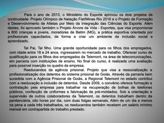 Para o ano de 2013, o Ministério do Esporte aprovou os dois projetos de
continuidade: Projeto Olímpico de Natação Fiat/Minas Rio 2016 e o Projeto de Formação
e Desenvolvimento de Atletas por Meio da Integração das Ciências do Esporte. Além
destes, foi aprovado também o Projeto Árvore da Vida - Esportes, que visa proporcionar
a 800 crianças e jovens, moradores de Betim (MG), a prática esportiva orientada por
profissionais capacitados, de forma a criar um ambiente de inclusão social e
aprendizado.
Tal Pai, Tal filho. Uma grande oportunidade para os filhos dos empregados,
com idade entre 18 e 24 anos, ingressarem no mercado de trabalho. Oferecer curso de
qualificação para os filhos dos empregados da Telemont, na área de telecomunicações,
em parceria com instituições de ensino. No final do curso, é realizada uma avaliação
para possível inserção no quadro da empresa.
Reeducandos da agência prisional. Projeto que visa a ressocialização e
profissionalização dos detentos do sistema prisional de Goiás. Através da parceria bem
sucedida com a Agência Prisional de Goiás, a Regional Telemont no estado contribui
com a reeducação e inclusão de detentos. Desde 2009, o convênio oferece formação e
contratação pela empresa para trabalhar na recuperação de bolhas de telefones
públicos, confecção de uniformes e fabricação de pré-moldados. Sob a orientação e
supervisão de outros colaboradores da Telemont, os detentos trabalham dentro da
penitenciária, oito horas por dia, com duas folgas semanais. Além de um dia a menos
na pena a cada três trabalhados, os reeducandos também recebem um salário mínimo
mensal em contrapartida do trabalho prestado.
 