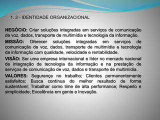 NEGÓCIO: Criar soluções integradas em serviços de comunicação
de voz, dados, transporte de multimídia e tecnologia da informação.
MISSÃO: Oferecer soluções integradas em serviços de
comunicação de voz, dados, transporte de multimídia e tecnologia
da informação com qualidade, velocidade e rentabilidade.
VISÃO: Ser uma empresa internacional e líder no mercado nacional
de integração de tecnologia da informação e na prestação de
serviços de comunicação de voz, dados e transporte de multimídia.
VALORES: Segurança no trabalho; Clientes permanentemente
satisfeitos; Busca contínua do melhor resultado de forma
sustentável; Trabalhar como time de alta performance; Respeito e
simplicidade; Excelência em gente e Inovação.
1. 3 - IDENTIDADE ORGANIZACIONAL
 