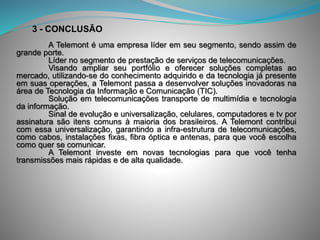 A Telemont é uma empresa líder em seu segmento, sendo assim de
grande porte.
Líder no segmento de prestação de serviços de telecomunicações.
Visando ampliar seu portfólio e oferecer soluções completas ao
mercado, utilizando-se do conhecimento adquirido e da tecnologia já presente
em suas operações, a Telemont passa a desenvolver soluções inovadoras na
área de Tecnologia da Informação e Comunicação (TIC).
Solução em telecomunicações transporte de multimídia e tecnologia
da informação.
Sinal de evolução e universalização, celulares, computadores e tv por
assinatura são itens comuns à maioria dos brasileiros. A Telemont contribui
com essa universalização, garantindo a infra-estrutura de telecomunicações,
como cabos, instalações fixas, fibra óptica e antenas, para que você escolha
como quer se comunicar.
A Telemont investe em novas tecnologias para que você tenha
transmissões mais rápidas e de alta qualidade.
3 - CONCLUSÃO
 