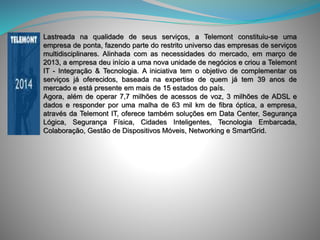 Lastreada na qualidade de seus serviços, a Telemont constituiu-se uma
empresa de ponta, fazendo parte do restrito universo das empresas de serviços
multidisciplinares. Alinhada com as necessidades do mercado, em março de
2013, a empresa deu início a uma nova unidade de negócios e criou a Telemont
IT - Integração & Tecnologia. A iniciativa tem o objetivo de complementar os
serviços já oferecidos, baseada na expertise de quem já tem 39 anos de
mercado e está presente em mais de 15 estados do país.
Agora, além de operar 7,7 milhões de acessos de voz, 3 milhões de ADSL e
dados e responder por uma malha de 63 mil km de fibra óptica, a empresa,
através da Telemont IT, oferece também soluções em Data Center, Segurança
Lógica, Segurança Física, Cidades Inteligentes, Tecnologia Embarcada,
Colaboração, Gestão de Dispositivos Móveis, Networking e SmartGrid.
 