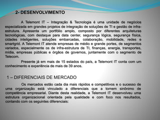 A Telemont IT – Integração & Tecnologia é uma unidade de negócios
especializada em grandes projetos de integração de soluções de TI e gestão de infra-
estrutura. Apresenta um portfólio amplo, composto por diferentes arquiteturas
tecnológicas, com destaque para data center, segurança lógica, segurança física,
cidades inteligentes, soluções embarcadas, colaboração, mobilidade, redes e
smartgrid. A Telemont IT atende empresas de médio e grande portes, de segmentos
variados, especialmente os de infra-estrutura de TI, finanças, energia, transportes,
mídia, empresas públicas e órgãos de governos, juntamente com o segmento de
Telecom.
Presente já em mais de 15 estados do país, a Telemont IT conta com um
conhecimento e experiência de mais de 39 anos.
2- DESENVOLVIMENTO
1 – DIFERENCIAIS DE MERCADO
Os mercados estão cada dia mais rápidos e competitivos e o sucesso de
uma organização está vinculado a diferenciais que a tornem sinônimo de
competência empresarial. Diante desta realidade, a Telemont IT desenvolveu uma
estrutura organizacional orientada pela qualidade e com foco nos resultados,
contando com os seguintes diferenciais:
 