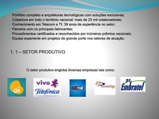  Portfólio completo e arquiteturas tecnológicas com soluções exclusivas;
 Cobertura em todo o território nacional: mais de 23 mil colaboradores;
 Conhecimento em Telecom e TI: 39 anos de experiência no setor;
 Parceria com os principais fabricantes;
 Procedimentos certificados e reconhecidos por inúmeros prêmios nacionais;
 Equipe experiente em projetos de grande porte nos setores de atuação.
1. 1 – SETOR PRODUTIVO
O setor produtivo engloba diversas empresas tais como:
 
