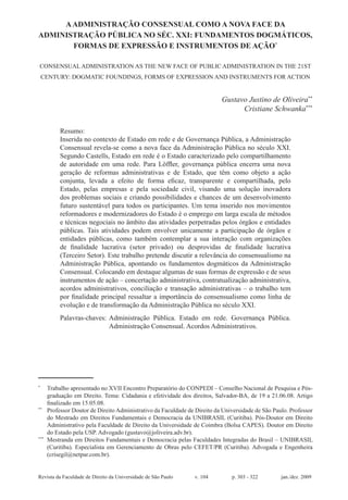 Revista da Faculdade de Direito da Universidade de São Paulo	 v. 104	 p. 303 - 322	 jan./dez. 2009
AADMINISTRAÇÃO CONSENSUAL COMO A NOVA FACE DA
ADMINISTRAÇÃO PÚBLICA NO SÉC. XXI: FUNDAMENTOS DOGMÁTICOS,
FORMAS DE EXPRESSÃO E INSTRUMENTOS DE AÇÃO*
Consensual Administration as the new face of public administration in the 21st
century: dogmatic foundings, forms of expression and instruments for action
Gustavo Justino de Oliveira**
Cristiane Schwanka***
Resumo:
Inserida no contexto de Estado em rede e de Governança Pública, a Administração
Consensual revela-se como a nova face da Administração Pública no século XXI.
Segundo Castells, Estado em rede é o Estado caracterizado pelo compartilhamento
de autoridade em uma rede. Para Löffler, governança pública encerra uma nova
geração de reformas administrativas e de Estado, que têm como objeto a ação
conjunta, levada a efeito de forma eficaz, transparente e compartilhada, pelo
Estado, pelas empresas e pela sociedade civil, visando uma solução inovadora
dos problemas sociais e criando possibilidades e chances de um desenvolvimento
futuro sustentável para todos os participantes. Um tema inserido nos movimentos
reformadores e modernizadores do Estado é o emprego em larga escala de métodos
e técnicas negociais no âmbito das atividades perpetradas pelos órgãos e entidades
públicas. Tais atividades podem envolver unicamente a participação de órgãos e
entidades públicas, como também contemplar a sua interação com organizações
de finalidade lucrativa (setor privado) ou desprovidas de finalidade lucrativa
(Terceiro Setor). Este trabalho pretende discutir a relevância do consensualismo na
Administração Pública, apontando os fundamentos dogmáticos da Administração
Consensual. Colocando em destaque algumas de suas formas de expressão e de seus
instrumentos de ação – concertação administrativa, contratualização administrativa,
acordos administrativos, conciliação e transação administrativas – o trabalho tem
por finalidade principal ressaltar a importância do consensualismo como linha de
evolução e de transformação da Administração Pública no século XXI.
Palavras-chaves:	Administração Pública. Estado em rede. Governança Pública.
Administração Consensual. Acordos Administrativos.
*
	Trabalho apresentado no XVII Encontro Preparatório do CONPEDI – Conselho Nacional de Pesquisa e Pós-
graduação em Direito. Tema: Cidadania e efetividade dos direitos, Salvador-BA, de 19 a 21.06.08. Artigo
finalizado em 15.05.08.
**
	 Professor Doutor de Direito Administrativo da Faculdade de Direito da Universidade de São Paulo. Professor
do Mestrado em Direitos Fundamentais e Democracia da UNIBRASIL (Curitiba). Pós-Doutor em Direito
Administrativo pela Faculdade de Direito da Universidade de Coimbra (Bolsa CAPES). Doutor em Direito
do Estado pela USP. Advogado (gustavo@joliveira.adv.br).
***
	Mestranda em Direitos Fundamentais e Democracia pelas Faculdades Integradas do Brasil – UNIBRASIL
(Curitiba). Especialista em Gerenciamento de Obras pelo CEFET/PR (Curitiba). Advogada e Engenheira
(crisegil@netpar.com.br).
 