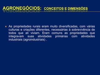 AGRONEGÓCIOS: CONCEITOS E DIMENSÕES
 As propriedades rurais eram muito diversificadas, com várias
culturas e criações diferentes, necessárias à sobrevivência de
todos que ali viviam. Eram comuns as propriedades que
integravam suas atividades primárias com atividades
industriais (agroindustriais) .
 