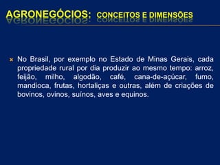 AGRONEGÓCIOS: CONCEITOS E DIMENSÕES
 No Brasil, por exemplo no Estado de Minas Gerais, cada
propriedade rural por dia produzir ao mesmo tempo: arroz,
feijão, milho, algodão, café, cana-de-açúcar, fumo,
mandioca, frutas, hortaliças e outras, além de criações de
bovinos, ovinos, suínos, aves e equinos.
 