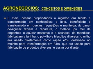 AGRONEGÓCIOS: CONCEITOS E DIMENSÕES
 E mais, nessas propriedades o algodão era tecido e
transformado em confecções; o leite, beneficiado e
transformado em queijos, requeijões e manteiga; da cana-
de-açúcar faziam a rapadura, o melado (ou mel de
engenho), o açúcar mascavo e a cachaça; da mandioca
fabricavam a farinha, o polvilho e biscoitos diversos; o milho
era usado diretamente como ração e/ou destinado ao
moinho para transformação em fubá, que era usado para
fabricação de produtos diversos; e assim por diante.
 