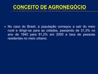 CONCEITO DE AGRONEGÓCIO
 No caso do Brasil, a população começou a sair do meio
rural e dirigir-se para as cidades, passando de 31,3% no
ano de 1940 para 81,2% em 2000 a taxa de pessoas
residentes no meio urbano.
 