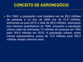 CONCEITO DE AGRONEGÓCIO
 Em 1940, a população rural brasileira era de 28,2 milhões
de pessoas e no ano de 2000 era de 31,8 milhões,
estimando-se para 2010 o total de 28,9 milhões, retomando
aos mesmos quantitativos de 1940, enquanto a população
urbana salta de estimadas 13 milhões de pessoas em 1940
para 163,4 milhões em 2010. A população urbana, antes
menos representativa, passa de 13,0 milhões para 163,4
milhões nesses mesmos anos .
 