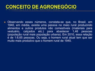 CONCEITO DE AGRONEGÓCIO
 Observando esses números, constata-se que, no Brasil, em
1940, em média, existia uma pessoa no meio rural produzindo
alimentos e outros produtos não comestíveis (materiais para
vestuário, calçados etc.) para abastecer 1,46 pessoas
(população rural mais população urbana). Em 2010, essa relação
é de 1:6,65 pessoas. Ou seja, o homem rural atual tem que ser
muito mais produtivo que o homem rural de 1940.
 
