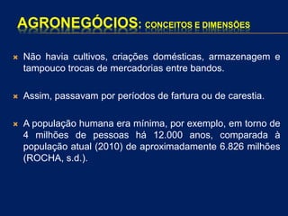 AGRONEGÓCIOS: CONCEITOS E DIMENSÕES
 Não havia cultivos, criações domésticas, armazenagem e
tampouco trocas de mercadorias entre bandos.
 Assim, passavam por períodos de fartura ou de carestia.
 A população humana era mínima, por exemplo, em torno de
4 milhões de pessoas há 12.000 anos, comparada à
população atual (2010) de aproximadamente 6.826 milhões
(ROCHA, s.d.).
 