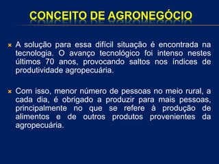 CONCEITO DE AGRONEGÓCIO
 A solução para essa difícil situação é encontrada na
tecnologia. O avanço tecnológico foi intenso nestes
últimos 70 anos, provocando saltos nos índices de
produtividade agropecuária.
 Com isso, menor número de pessoas no meio rural, a
cada dia, é obrigado a produzir para mais pessoas,
principalmente no que se refere à produção de
alimentos e de outros produtos provenientes da
agropecuária.
 