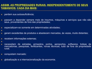 ASSIM, AS PROPRIEDADES RURAIS, INDEPENDENTEMENTE DE SEUS
TAMANHOS, CADA DIA MAIS:
 perdem sua autossuficiência;
 passam a depender sempre mais de insumos, máquinas e serviços que não são
seus, provenientes de fora das propriedades;
 especializam-se somente em determinadas atividades;

 geram excedentes de produtos e abastecem mercados, às vezes, muito distantes;
 recebem informações externas;

 necessitam de estradas, armazéns, portos, aeroportos, softwares, bolsas de
mercadorias, pesquisas, fertilizantes, novas técnicas, tudo de fora da propriedade
rural;
 conquistam mercado;
 globalização e a internacionalização da economia.
 