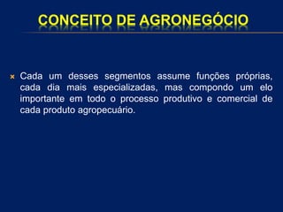 CONCEITO DE AGRONEGÓCIO
 Cada um desses segmentos assume funções próprias,
cada dia mais especializadas, mas compondo um elo
importante em todo o processo produtivo e comercial de
cada produto agropecuário.
 