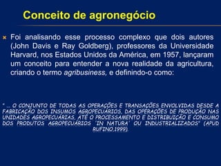 " ... O CONJUNTO DE TODAS AS OPERAÇÕES E TRANSAÇÕES ENVOLVIDAS DESDE A
FABRICAÇÃO DOS INSUMOS AGROPECUÁRIOS, DAS OPERAÇÕES DE PRODUÇÃO NAS
UNIDADES AGROPECUÁRIAS, ATÉ O PROCESSAMENTO E DISTRIBUIÇÃO E CONSUMO
DOS PRODUTOS AGROPECUÁRIOS 'IN NATURA' OU INDUSTRIALIZADOS" (APUD
RUFINO,1999).
 Foi analisando esse processo complexo que dois autores
(John Davis e Ray Goldberg), professores da Universidade
Harvard, nos Estados Unidos da América, em 1957, lançaram
um conceito para entender a nova realidade da agricultura,
criando o termo agribusiness, e definindo-o como:
Conceito de agronegócio
 
