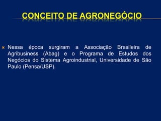 CONCEITO DE AGRONEGÓCIO
 Nessa época surgiram a Associação Brasileira de
Agribusiness (Abag) e o Programa de Estudos dos
Negócios do Sistema Agroindustrial, Universidade de São
Paulo (Pensa/USP).
 